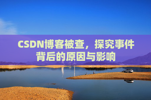 CSDN博客被查,探究事件背后的原因与影响